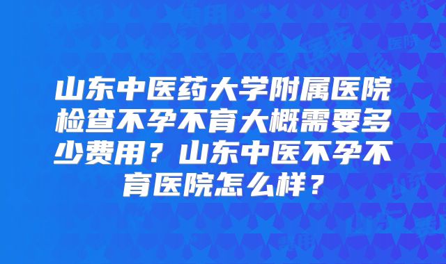 山东中医药大学附属医院检查不孕不育大概需要多少费用?山东中医不孕不育医院怎么样?