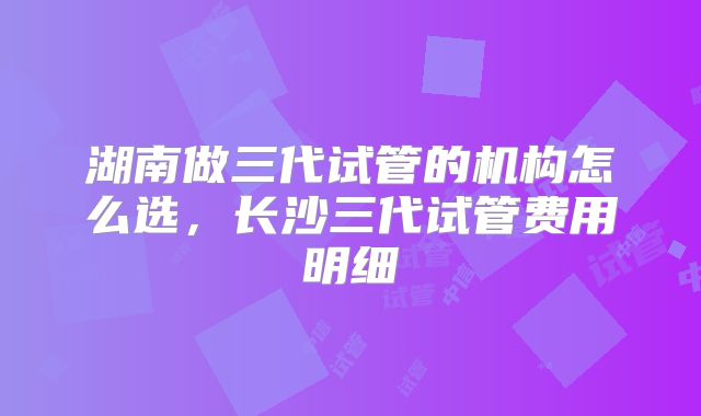 湖南做三代试管的机构怎么选，长沙三代试管费用明细