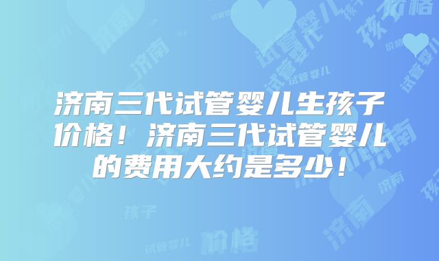 济南三代试管婴儿生孩子价格！济南三代试管婴儿的费用大约是多少！