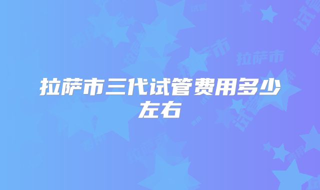 拉萨市三代试管费用多少左右