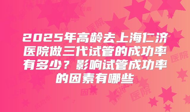 2025年高龄去上海仁济医院做三代试管的成功率有多少?影响试管成功率的因素有哪些
