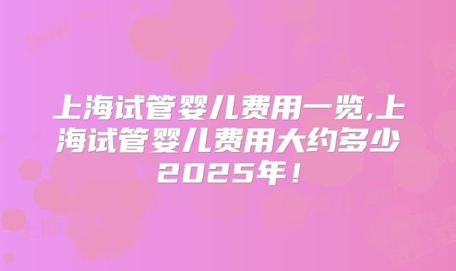 上海试管婴儿费用一览,上海试管婴儿费用大约多少2025年！