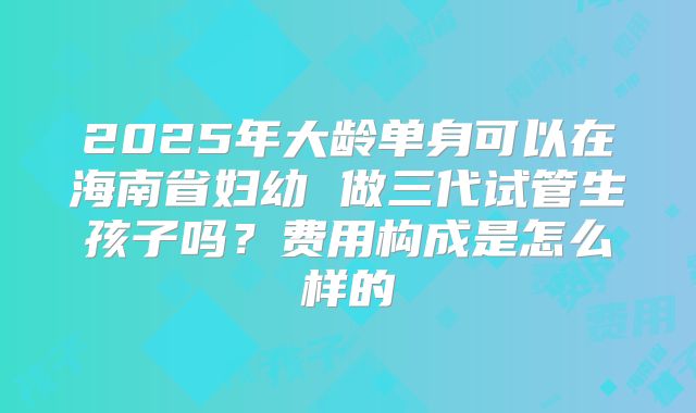 2025年大龄单身可以在海南省妇幼 做三代试管生孩子吗？费用构成是怎么样的