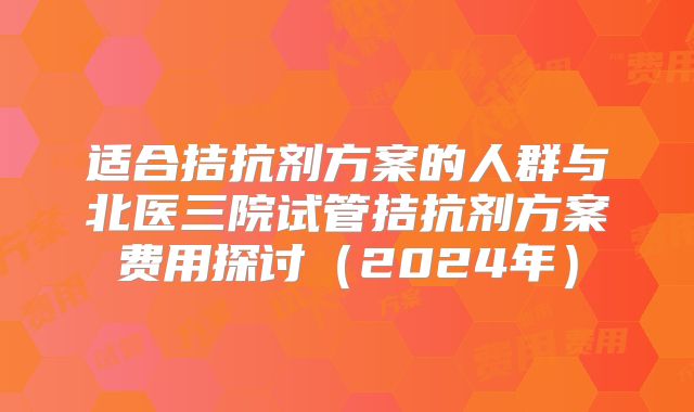 适合拮抗剂方案的人群与北医三院试管拮抗剂方案费用探讨(2024年)