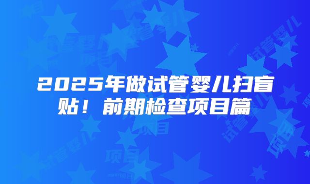 2025年做试管婴儿扫盲贴!前期检查项目篇