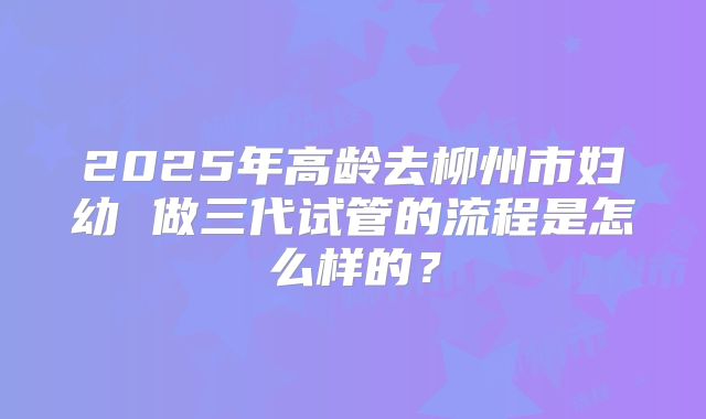 2025年高龄去柳州市妇幼 做三代试管的流程是怎么样的?
