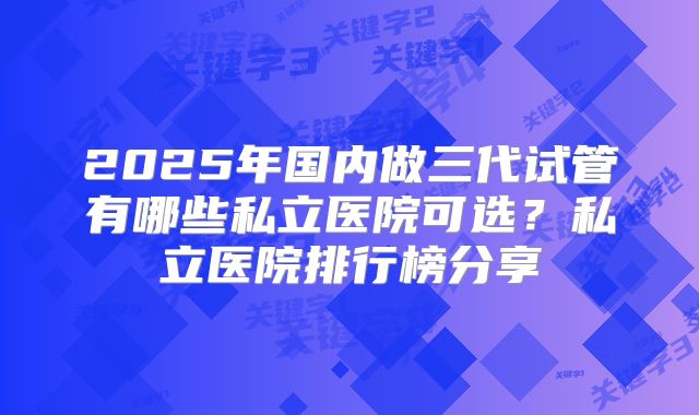 2025年国内做三代试管有哪些私立医院可选？私立医院排行榜分享