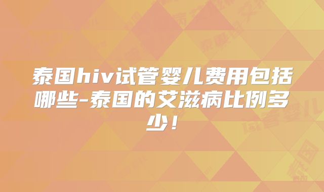 泰国hiv试管婴儿费用包括哪些-泰国的艾滋病比例多少!