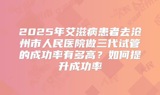 2025年艾滋病患者去沧州市人民医院做三代试管的成功率有多高？如何提升成功率