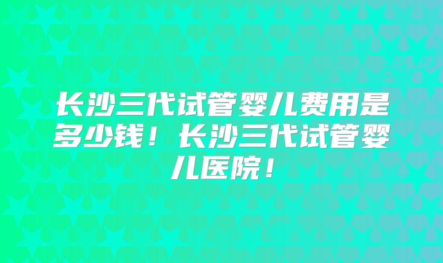 长沙三代试管婴儿费用是多少钱!长沙三代试管婴儿医院!