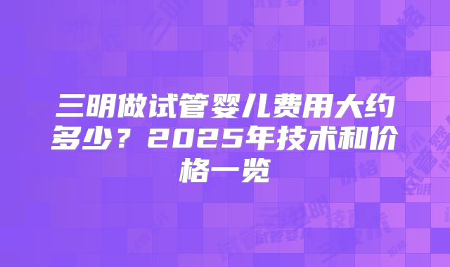 三明做试管婴儿费用大约多少?2025年技术和价格一览