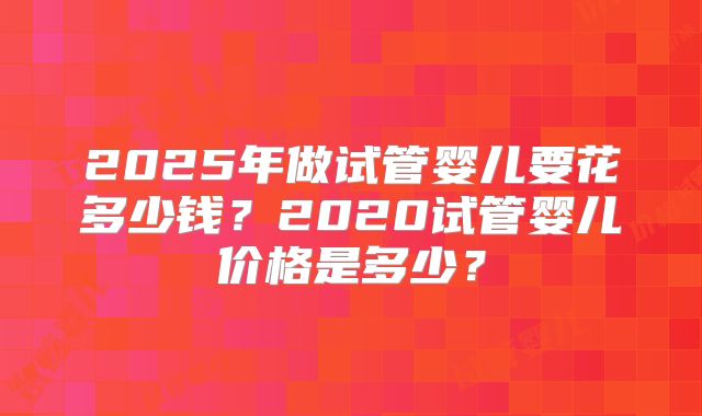 2025年做试管婴儿要花多少钱？2020试管婴儿价格是多少？
