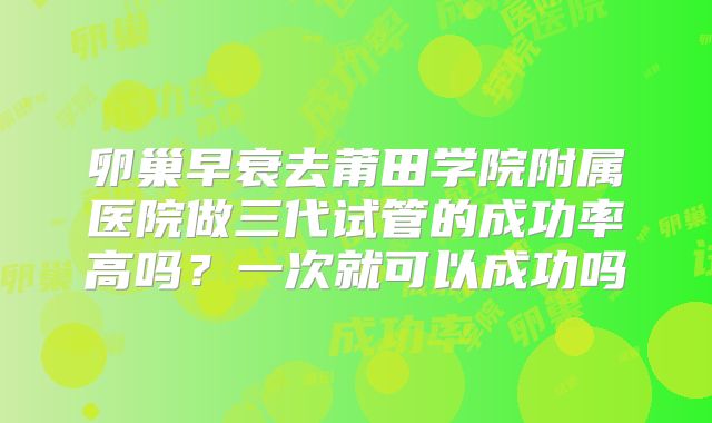 卵巢早衰去莆田学院附属医院做三代试管的成功率高吗？一次就可以成功吗