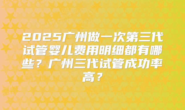 2025广州做一次第三代试管婴儿费用明细都有哪些？广州三代试管成功率高？