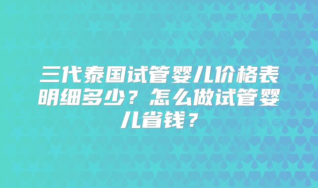 三代泰国试管婴儿价格表明细多少？怎么做试管婴儿省钱？