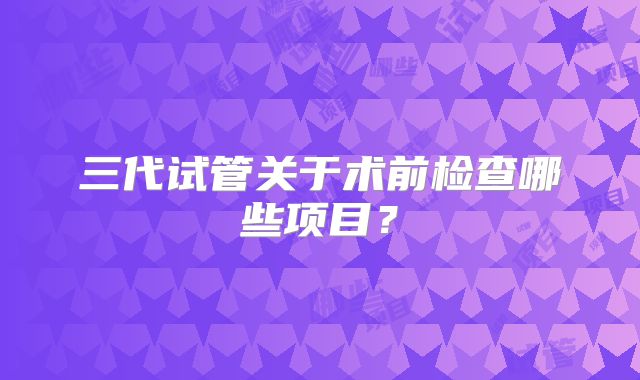 三代试管关于术前检查哪些项目？