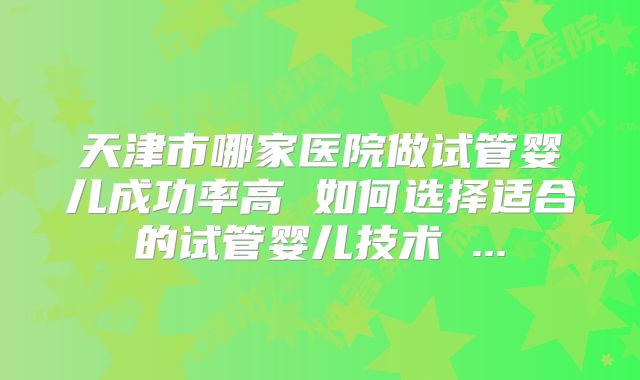天津市哪家医院做试管婴儿成功率高 如何选择适合的试管婴儿技术 ...