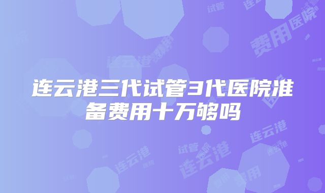 连云港三代试管3代医院准备费用十万够吗