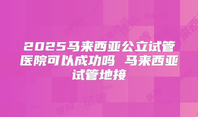 2025马来西亚公立试管医院可以成功吗 马来西亚试管地接