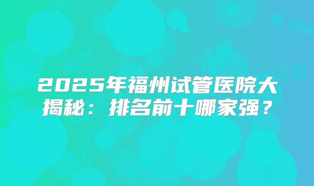 2025年福州试管医院大揭秘:排名前十哪家强?