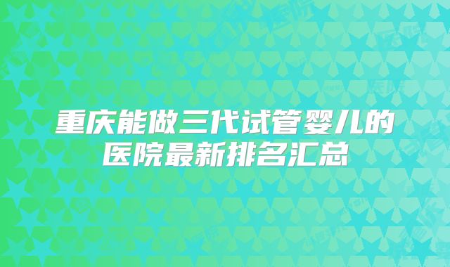 重庆能做三代试管婴儿的医院最新排名汇总