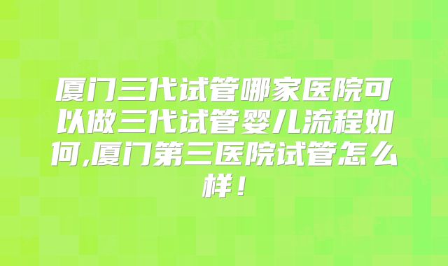 厦门三代试管哪家医院可以做三代试管婴儿流程如何,厦门第三医院试管怎么样!