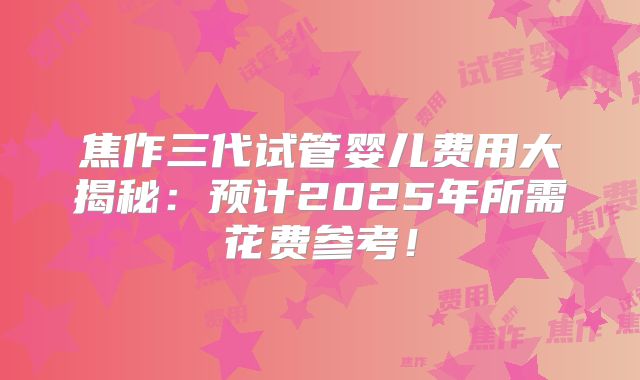 焦作三代试管婴儿费用大揭秘：预计2025年所需花费参考！
