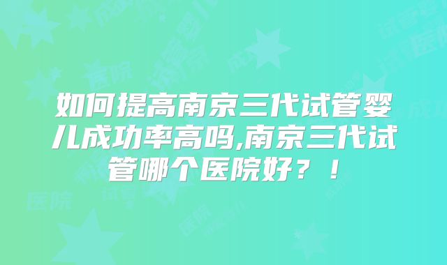 如何提高南京三代试管婴儿成功率高吗,南京三代试管哪个医院好？！