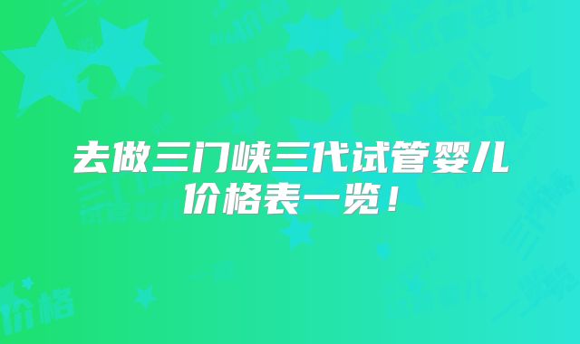 去做三门峡三代试管婴儿价格表一览!