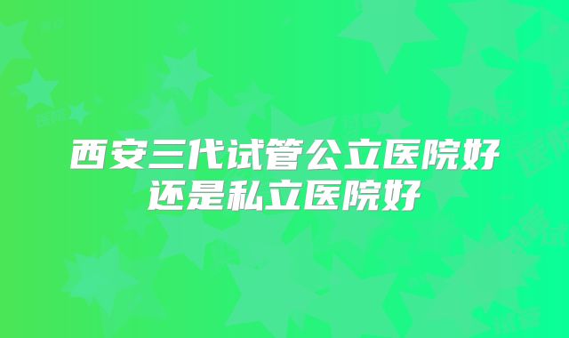 西安三代试管公立医院好还是私立医院好