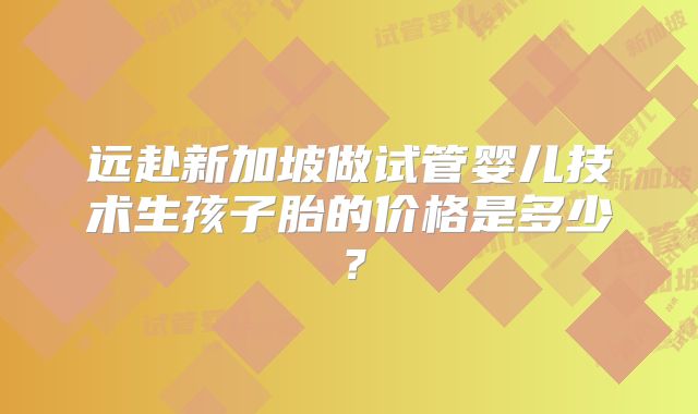 远赴新加坡做试管婴儿技术生孩子胎的价格是多少?