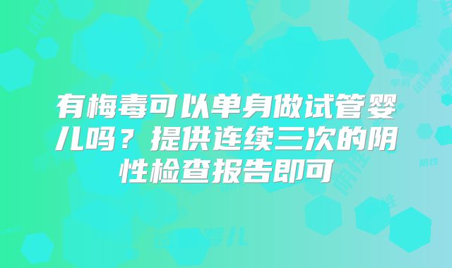 有梅毒可以单身做试管婴儿吗？提供连续三次的阴性检查报告即可