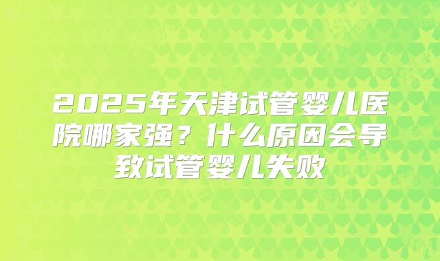 2025年天津试管婴儿医院哪家强？什么原因会导致试管婴儿失败