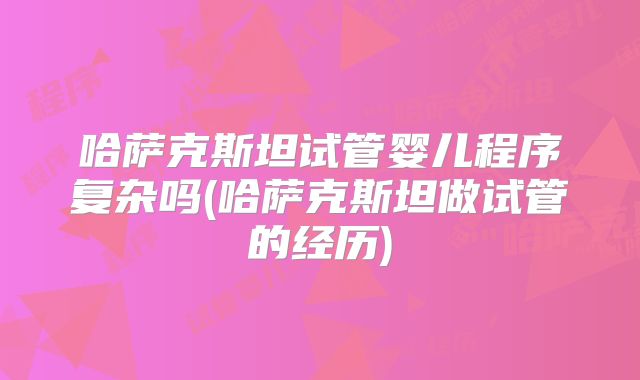 哈萨克斯坦试管婴儿程序复杂吗(哈萨克斯坦做试管的经历)