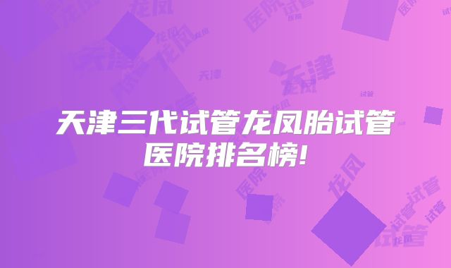 天津三代试管龙凤胎试管医院排名榜!
