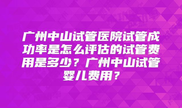 广州中山试管医院试管成功率是怎么评估的试管费用是多少？广州中山试管婴儿费用？