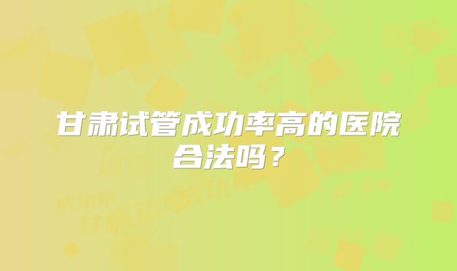甘肃试管成功率高的医院合法吗？