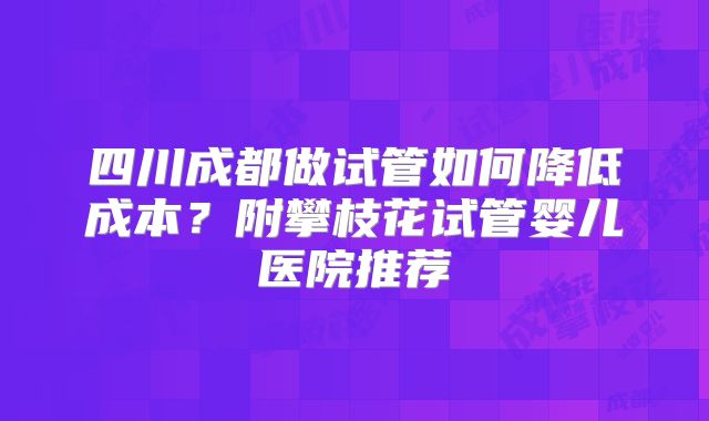 四川成都做试管如何降低成本？附攀枝花试管婴儿医院推荐