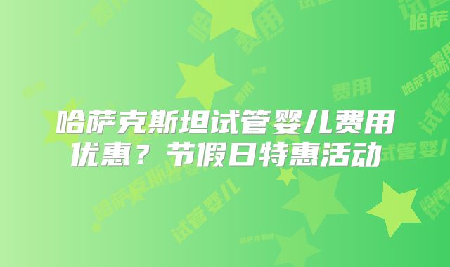哈萨克斯坦试管婴儿费用优惠?节假日特惠活动