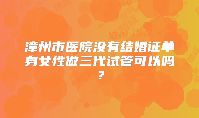 漳州市医院没有结婚证单身女性做三代试管可以吗？