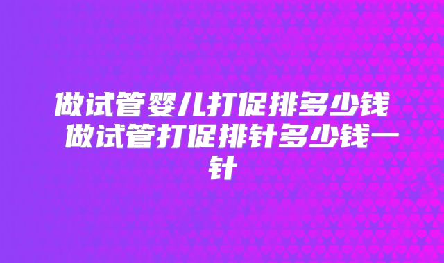 做试管婴儿打促排多少钱 做试管打促排针多少钱一针