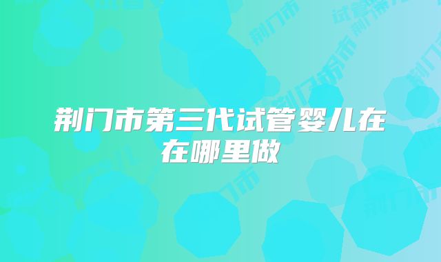 荆门市第三代试管婴儿在在哪里做