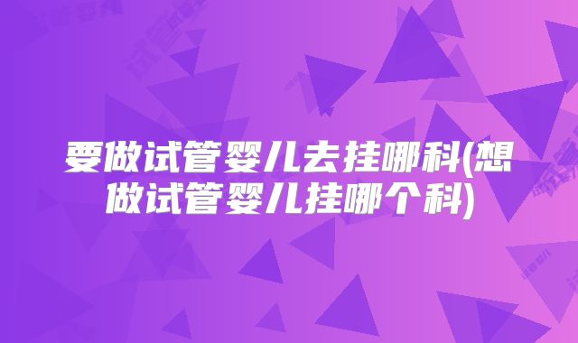要做试管婴儿去挂哪科(想做试管婴儿挂哪个科)
