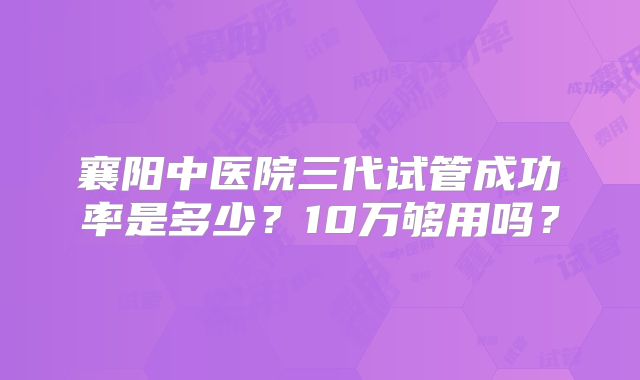 襄阳中医院三代试管成功率是多少?10万够用吗?