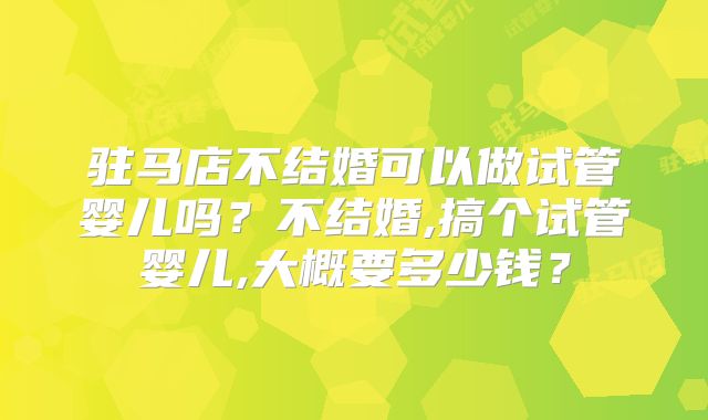 驻马店不结婚可以做试管婴儿吗？不结婚,搞个试管婴儿,大概要多少钱？