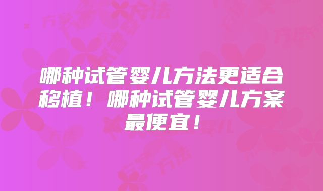 哪种试管婴儿方法更适合移植！哪种试管婴儿方案最便宜！