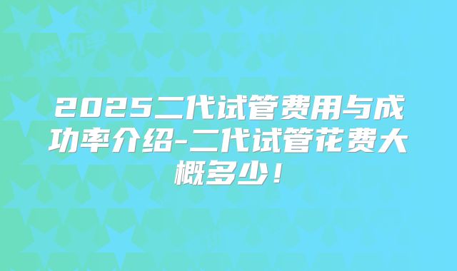 2025二代试管费用与成功率介绍-二代试管花费大概多少!