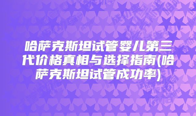 哈萨克斯坦试管婴儿第三代价格真相与选择指南(哈萨克斯坦试管成功率)