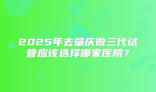 2025年去肇庆做三代试管应该选择哪家医院?
