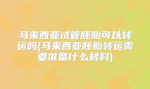 马来西亚试管胚胎可以转运吗(马来西亚胚胎转运需要准备什么材料)